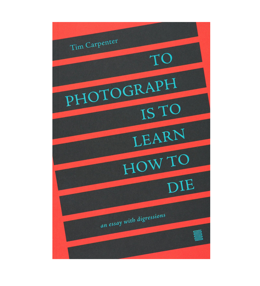 Carpenter, Tim: To Photograph Is to Learn How to Die: An Essay with Digressions